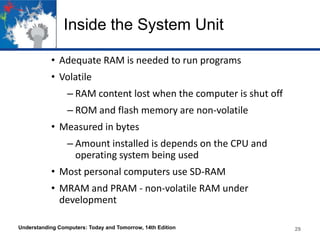 Inside the System Unit
• Adequate RAM is needed to run programs
• Volatile
– RAM content lost when the computer is shut off

– ROM and flash memory are non-volatile
• Measured in bytes
– Amount installed is depends on the CPU and
operating system being used
• Most personal computers use SD-RAM
• MRAM and PRAM - non-volatile RAM under
development
Understanding Computers: Today and Tomorrow, 14th Edition

29

 