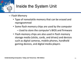 Inside the System Unit
– Flash Memory
• Type of nonvolatile memory that can be erased and
reprogrammed
• Some flash memory chips are used by the computer
– Used to store the computer’s BIOS and firmware
• Flash memory chips are also used in flash memory
storage media (sticks, cards, and drives) and devices
such as digital cameras, mobile phones, handheld
gaming devices, and digital media players

Understanding Computers: Today and Tomorrow, 14th Edition

32

 