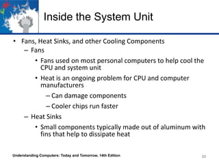 Inside the System Unit
• Fans, Heat Sinks, and other Cooling Components
– Fans
• Fans used on most personal computers to help cool the
CPU and system unit
• Heat is an ongoing problem for CPU and computer
manufacturers
– Can damage components
– Cooler chips run faster
– Heat Sinks
• Small components typically made out of aluminum with
fins that help to dissipate heat
Understanding Computers: Today and Tomorrow, 14th Edition

33

 