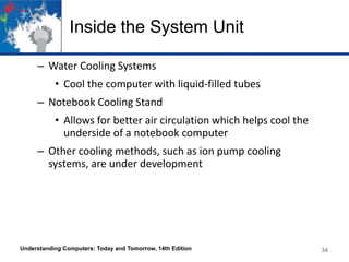 Inside the System Unit
– Water Cooling Systems
• Cool the computer with liquid-filled tubes
– Notebook Cooling Stand

• Allows for better air circulation which helps cool the
underside of a notebook computer
– Other cooling methods, such as ion pump cooling
systems, are under development

Understanding Computers: Today and Tomorrow, 14th Edition

34

 