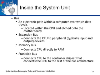 Inside the System Unit
– Bus
• An electronic path within a computer over which data
travels
– Located within the CPU and etched onto the
motherboard
• Expansion Bus
– Connects the CPU to peripheral (typically input and
output) devices
• Memory Bus
– Connects CPU directly to RAM
• Frontside Bus
– Connects CPU to the controller chipset that
connects the CPU to the rest of the bus architecture
Understanding Computers: Today and Tomorrow, 14th Edition

38

 