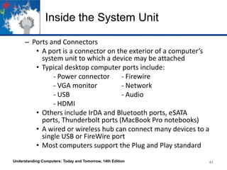 Inside the System Unit
– Ports and Connectors
• A port is a connector on the exterior of a computer’s
system unit to which a device may be attached
• Typical desktop computer ports include:
- Power connector
- Firewire
- VGA monitor
- Network
- USB
- Audio
- HDMI
• Others include IrDA and Bluetooth ports, eSATA
ports, Thunderbolt ports (MacBook Pro notebooks)
• A wired or wireless hub can connect many devices to a
single USB or FireWire port
• Most computers support the Plug and Play standard
Understanding Computers: Today and Tomorrow, 14th Edition

41

 