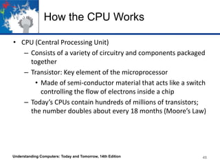 How the CPU Works
• CPU (Central Processing Unit)
– Consists of a variety of circuitry and components packaged
together
– Transistor: Key element of the microprocessor
• Made of semi-conductor material that acts like a switch
controlling the flow of electrons inside a chip
– Today’s CPUs contain hundreds of millions of transistors;
the number doubles about every 18 months (Moore’s Law)

Understanding Computers: Today and Tomorrow, 14th Edition

45

 