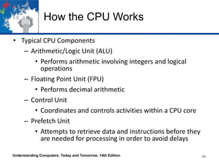 How the CPU Works
• Typical CPU Components
– Arithmetic/Logic Unit (ALU)
• Performs arithmetic involving integers and logical
operations
– Floating Point Unit (FPU)
• Performs decimal arithmetic
– Control Unit
• Coordinates and controls activities within a CPU core
– Prefetch Unit
• Attempts to retrieve data and instructions before they
are needed for processing in order to avoid delays
Understanding Computers: Today and Tomorrow, 14th Edition

46

 