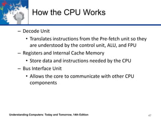 How the CPU Works
– Decode Unit
• Translates instructions from the Pre-fetch unit so they
are understood by the control unit, ALU, and FPU
– Registers and Internal Cache Memory
• Store data and instructions needed by the CPU
– Bus Interface Unit
• Allows the core to communicate with other CPU
components

Understanding Computers: Today and Tomorrow, 14th Edition

47

 