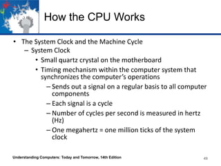 How the CPU Works
• The System Clock and the Machine Cycle
– System Clock
• Small quartz crystal on the motherboard
• Timing mechanism within the computer system that
synchronizes the computer’s operations
– Sends out a signal on a regular basis to all computer
components
– Each signal is a cycle
– Number of cycles per second is measured in hertz
(Hz)
– One megahertz = one million ticks of the system
clock
Understanding Computers: Today and Tomorrow, 14th Edition

49

 