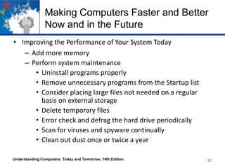 Making Computers Faster and Better
Now and in the Future
• Improving the Performance of Your System Today
– Add more memory
– Perform system maintenance
• Uninstall programs properly
• Remove unnecessary programs from the Startup list
• Consider placing large files not needed on a regular
basis on external storage
• Delete temporary files
• Error check and defrag the hard drive periodically
• Scan for viruses and spyware continually
• Clean out dust once or twice a year
Understanding Computers: Today and Tomorrow, 14th Edition

52

 