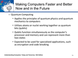 Making Computers Faster and Better
Now and in the Future
– Quantum Computing
• Applies the principles of quantum physics and quantum
mechanics to computers

• Utilizes atoms or nuclei working together as quantum
bits (qubits)
• Qubits function simultaneously as the computer’s
processor and memory and can represent more than
two states
• Expected to be used for specialized applications, such
as encryption and code breaking

Understanding Computers: Today and Tomorrow, 14th Edition

56

 