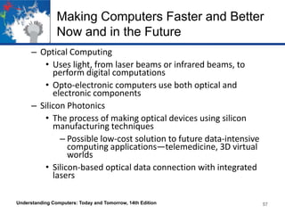 Making Computers Faster and Better
Now and in the Future
– Optical Computing
• Uses light, from laser beams or infrared beams, to
perform digital computations
• Opto-electronic computers use both optical and
electronic components
– Silicon Photonics
• The process of making optical devices using silicon
manufacturing techniques
– Possible low-cost solution to future data-intensive
computing applications—telemedicine, 3D virtual
worlds
• Silicon-based optical data connection with integrated
lasers
Understanding Computers: Today and Tomorrow, 14th Edition

57

 
