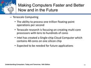 Making Computers Faster and Better
Now and in the Future
– Terascale Computing
• The ability to process one trillion floating-point
operations per second

• Terascale research is focusing on creating multi-core
processors with tens to hundreds of cores
• Intel has created a Single-chip Cloud Computer which
contains 48 cores on one silicon chip

• Expected to be needed for future applications

Understanding Computers: Today and Tomorrow, 14th Edition

58

 