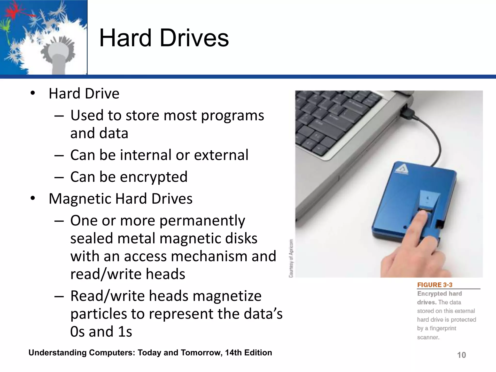 Hard Drives
• Hard Drive
– Used to store most programs
and data
– Can be internal or external
– Can be encrypted
• Magnetic Hard Drives
– One or more permanently
sealed metal magnetic disks
with an access mechanism and
read/write heads
– Read/write heads magnetize
particles to represent the data’s
0s and 1s
Understanding Computers: Today and Tomorrow, 14th Edition

10

 