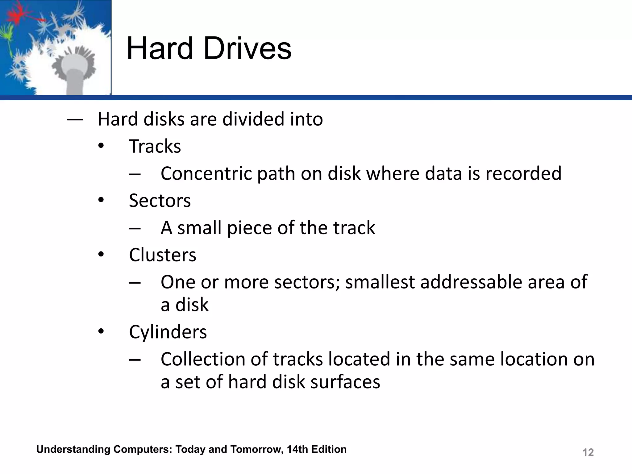 Hard Drives
― Hard disks are divided into
• Tracks
– Concentric path on disk where data is recorded
• Sectors
– A small piece of the track
• Clusters
– One or more sectors; smallest addressable area of
a disk
• Cylinders
– Collection of tracks located in the same location on
a set of hard disk surfaces
Understanding Computers: Today and Tomorrow, 14th Edition

12

 