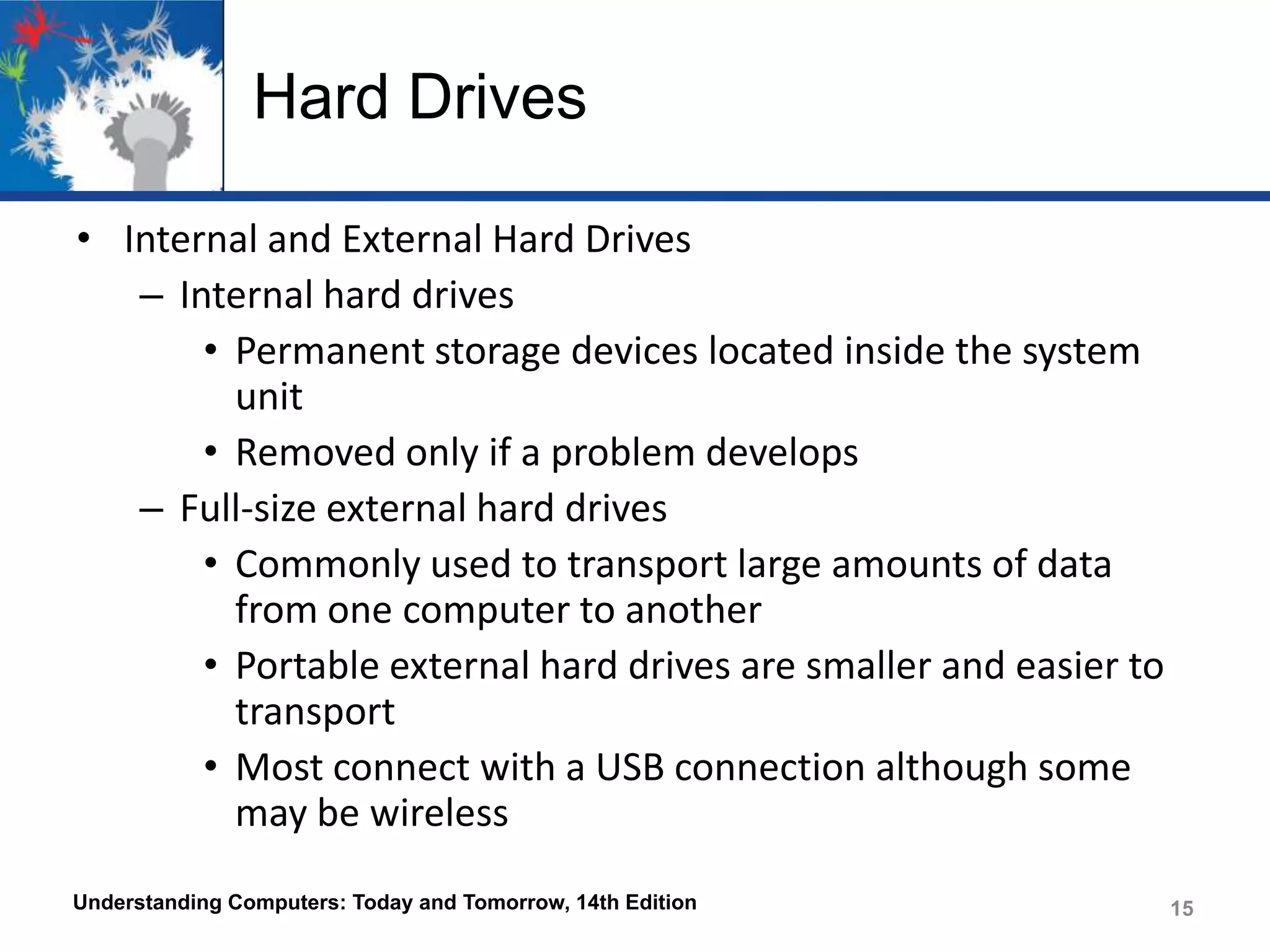 Hard Drives
• Internal and External Hard Drives
– Internal hard drives
• Permanent storage devices located inside the system
unit
• Removed only if a problem develops
– Full-size external hard drives
• Commonly used to transport large amounts of data
from one computer to another
• Portable external hard drives are smaller and easier to
transport
• Most connect with a USB connection although some
may be wireless
Understanding Computers: Today and Tomorrow, 14th Edition

15

 