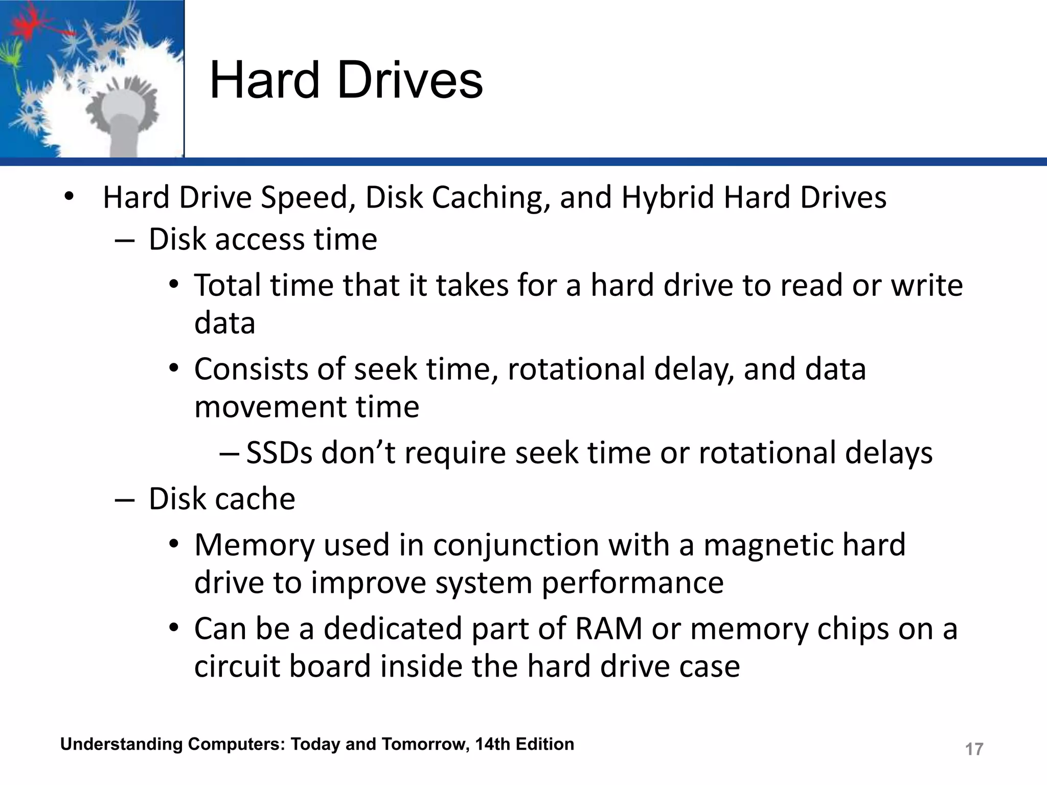 Hard Drives
• Hard Drive Speed, Disk Caching, and Hybrid Hard Drives
– Disk access time
• Total time that it takes for a hard drive to read or write
data
• Consists of seek time, rotational delay, and data
movement time
– SSDs don’t require seek time or rotational delays
– Disk cache
• Memory used in conjunction with a magnetic hard
drive to improve system performance
• Can be a dedicated part of RAM or memory chips on a
circuit board inside the hard drive case
Understanding Computers: Today and Tomorrow, 14th Edition

17

 