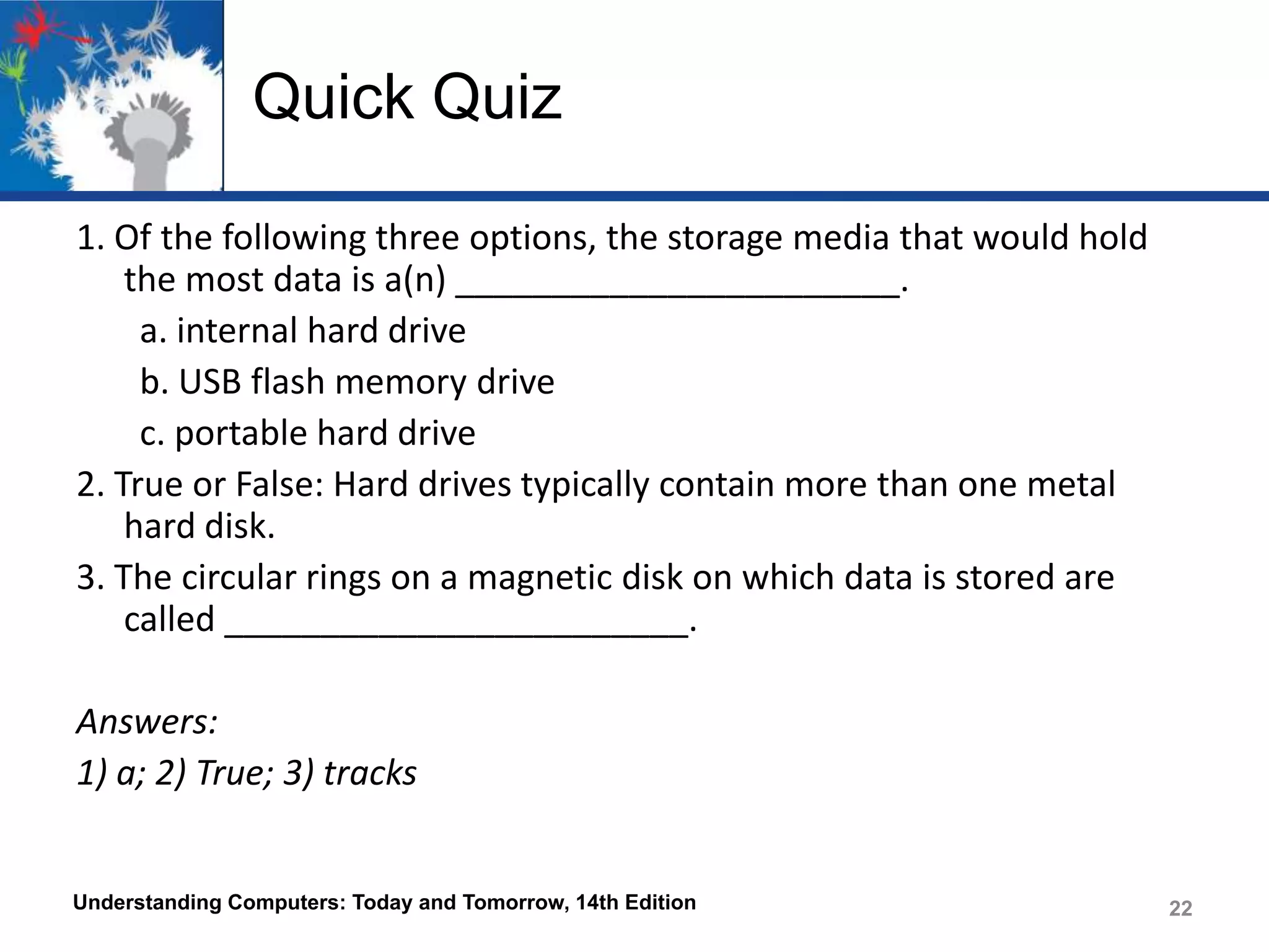 Quick Quiz
1. Of the following three options, the storage media that would hold
the most data is a(n) _______________________.
a. internal hard drive
b. USB flash memory drive
c. portable hard drive
2. True or False: Hard drives typically contain more than one metal
hard disk.
3. The circular rings on a magnetic disk on which data is stored are
called ________________________.
Answers:
1) a; 2) True; 3) tracks

Understanding Computers: Today and Tomorrow, 14th Edition

22

 