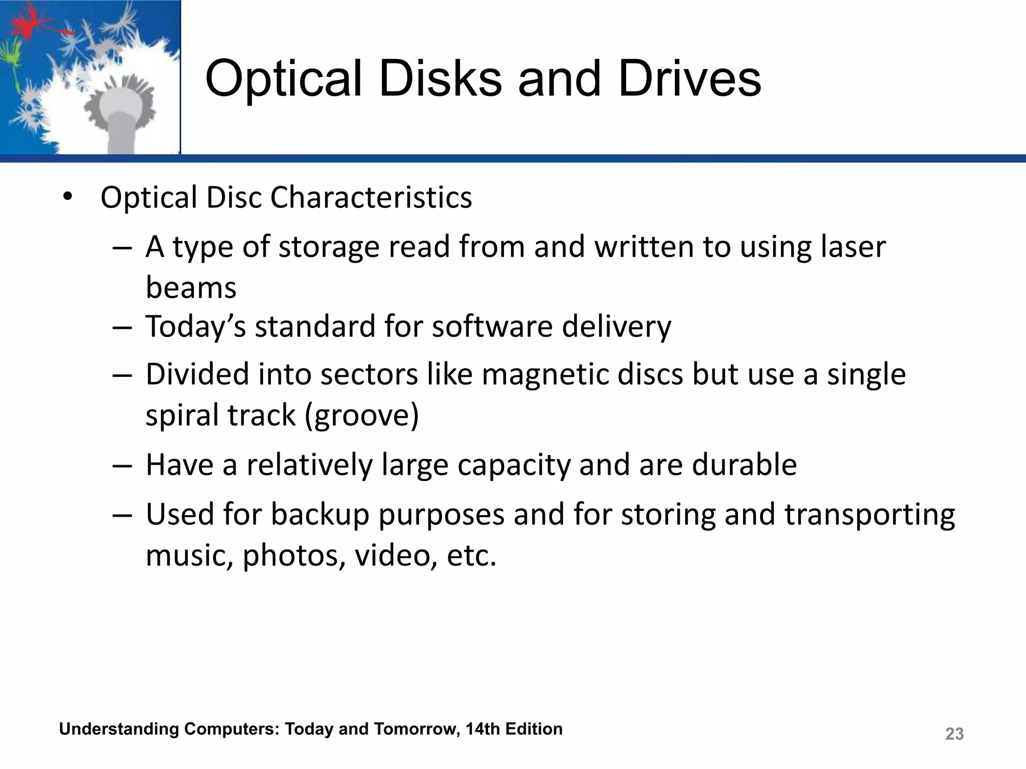 Optical Disks and Drives
• Optical Disc Characteristics
– A type of storage read from and written to using laser
beams
– Today’s standard for software delivery
– Divided into sectors like magnetic discs but use a single
spiral track (groove)
– Have a relatively large capacity and are durable
– Used for backup purposes and for storing and transporting
music, photos, video, etc.

Understanding Computers: Today and Tomorrow, 14th Edition

23

 