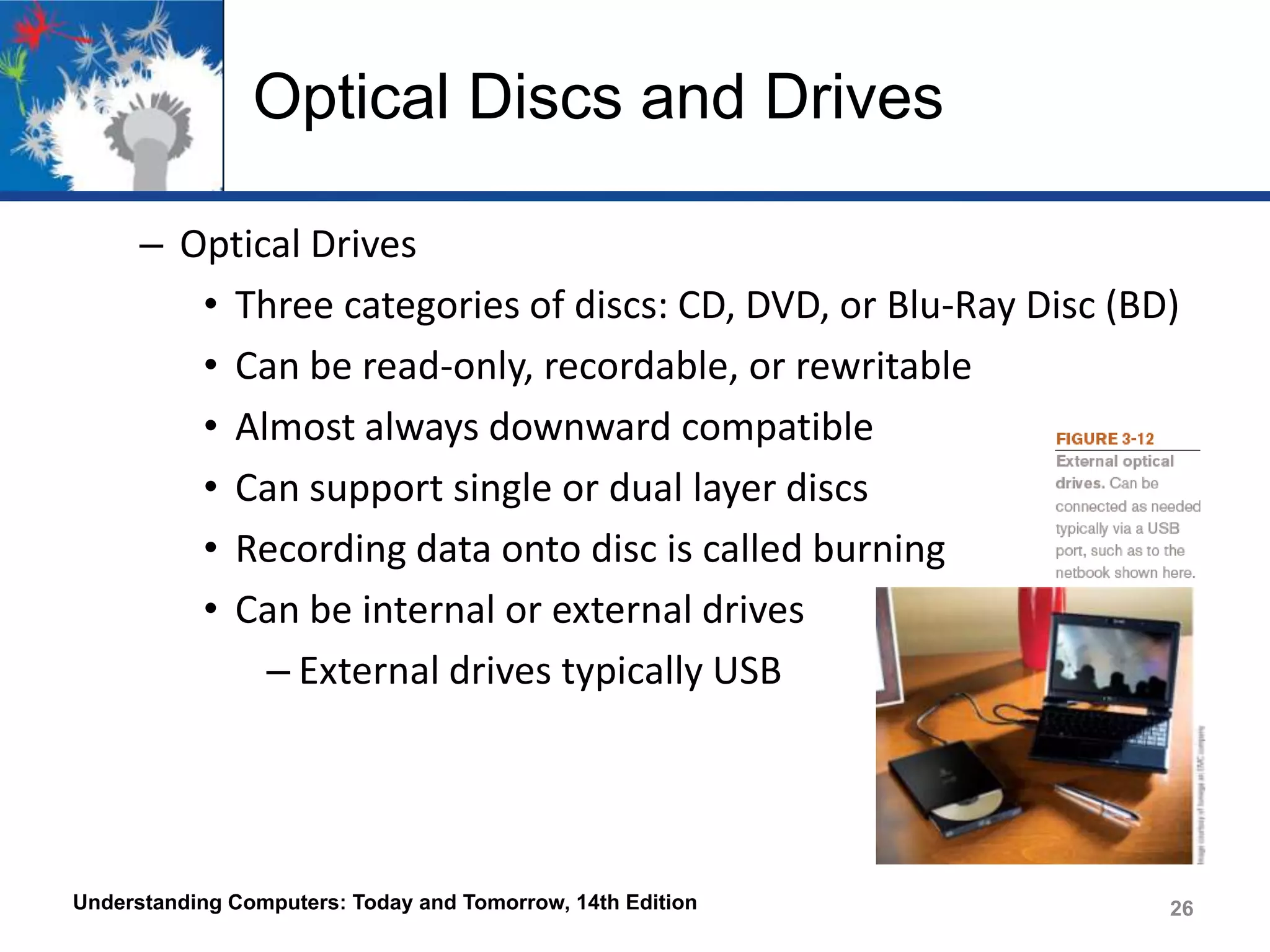 Optical Discs and Drives
– Optical Drives
• Three categories of discs: CD, DVD, or Blu-Ray Disc (BD)
• Can be read-only, recordable, or rewritable
• Almost always downward compatible
• Can support single or dual layer discs
• Recording data onto disc is called burning
• Can be internal or external drives
– External drives typically USB

Understanding Computers: Today and Tomorrow, 14th Edition

26

 