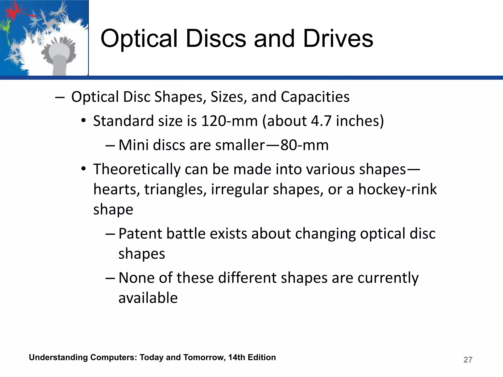 Optical Discs and Drives
– Optical Disc Shapes, Sizes, and Capacities
• Standard size is 120-mm (about 4.7 inches)
– Mini discs are smaller—80-mm
• Theoretically can be made into various shapes—
hearts, triangles, irregular shapes, or a hockey-rink
shape
– Patent battle exists about changing optical disc
shapes
– None of these different shapes are currently
available

Understanding Computers: Today and Tomorrow, 14th Edition

27

 