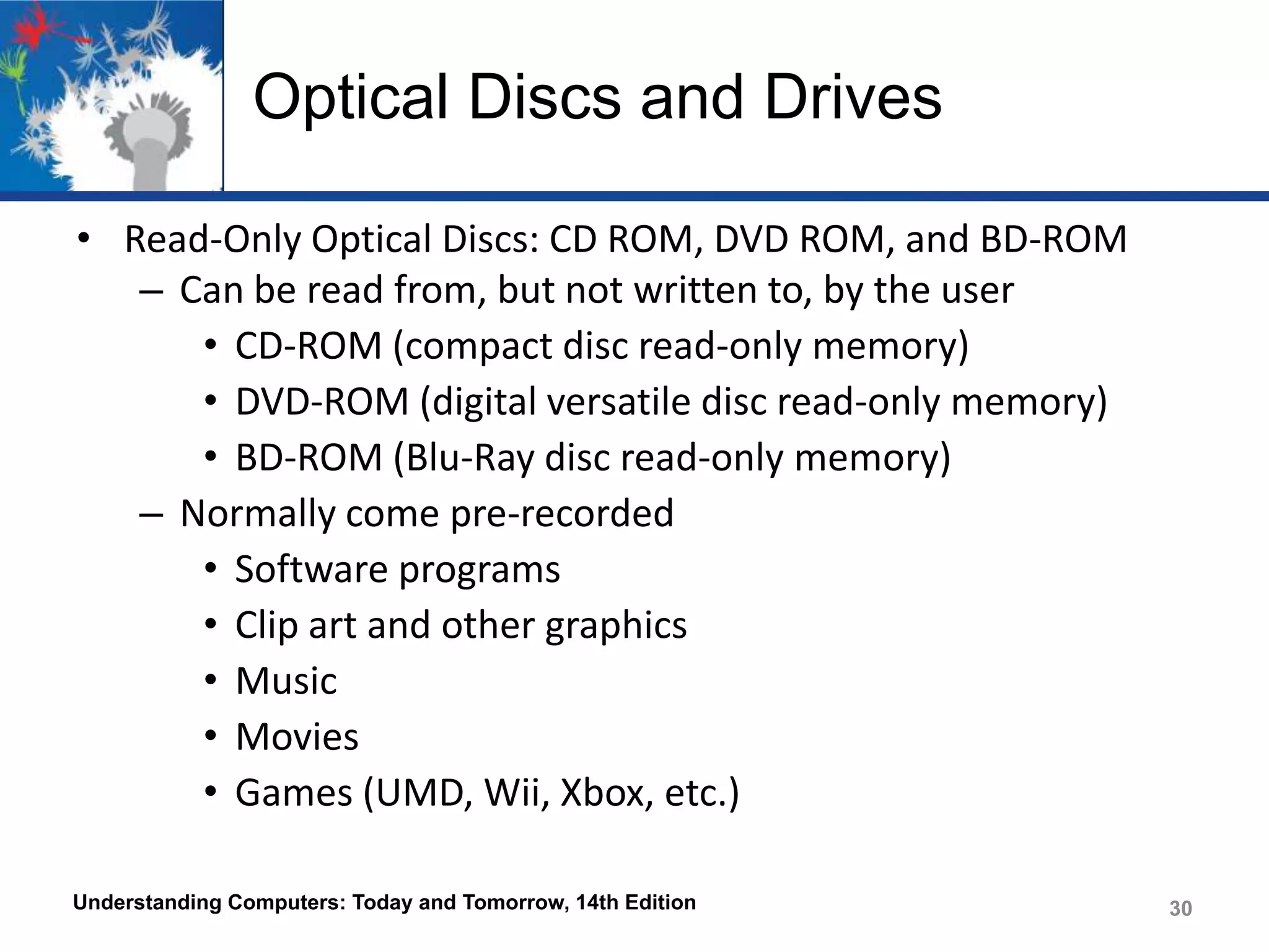 Optical Discs and Drives
• Read-Only Optical Discs: CD ROM, DVD ROM, and BD-ROM
– Can be read from, but not written to, by the user
• CD-ROM (compact disc read-only memory)
• DVD-ROM (digital versatile disc read-only memory)
• BD-ROM (Blu-Ray disc read-only memory)
– Normally come pre-recorded
• Software programs
• Clip art and other graphics
• Music
• Movies
• Games (UMD, Wii, Xbox, etc.)
Understanding Computers: Today and Tomorrow, 14th Edition

30

 