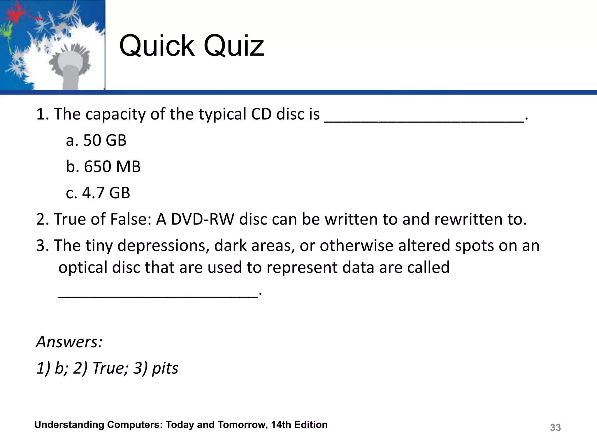 Quick Quiz
1. The capacity of the typical CD disc is ______________________.
a. 50 GB
b. 650 MB
c. 4.7 GB
2. True of False: A DVD-RW disc can be written to and rewritten to.
3. The tiny depressions, dark areas, or otherwise altered spots on an
optical disc that are used to represent data are called
______________________.
Answers:
1) b; 2) True; 3) pits
Understanding Computers: Today and Tomorrow, 14th Edition

33

 