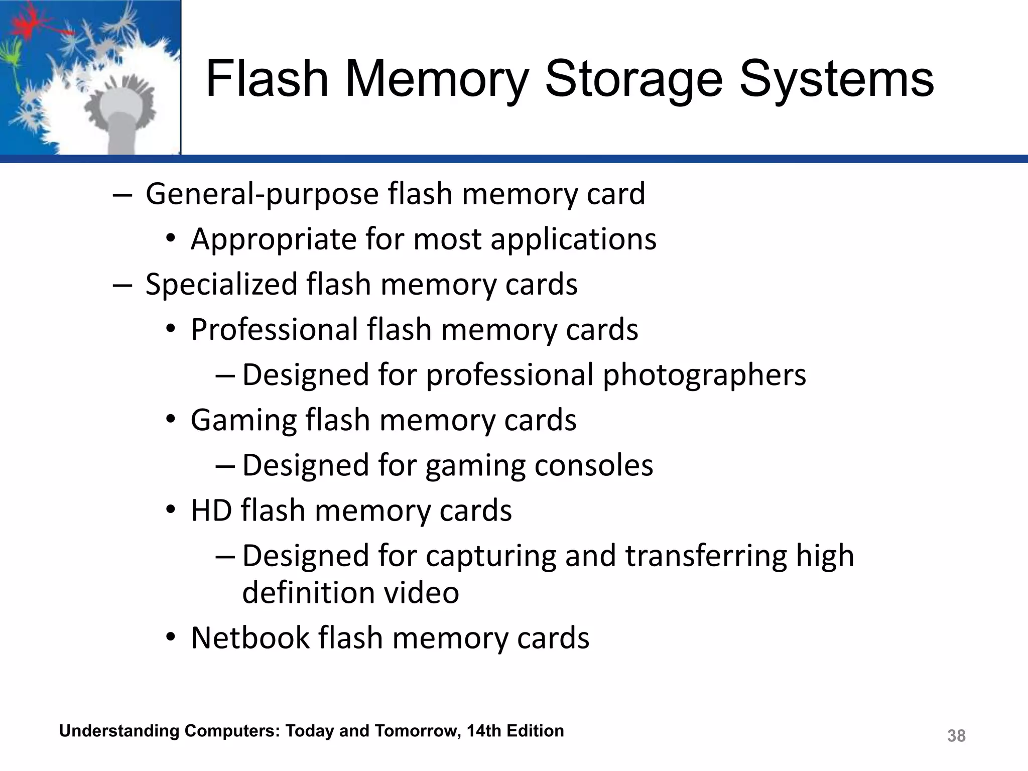 Flash Memory Storage Systems
– General-purpose flash memory card
• Appropriate for most applications
– Specialized flash memory cards
• Professional flash memory cards
– Designed for professional photographers
• Gaming flash memory cards
– Designed for gaming consoles
• HD flash memory cards
– Designed for capturing and transferring high
definition video
• Netbook flash memory cards
Understanding Computers: Today and Tomorrow, 14th Edition

38

 