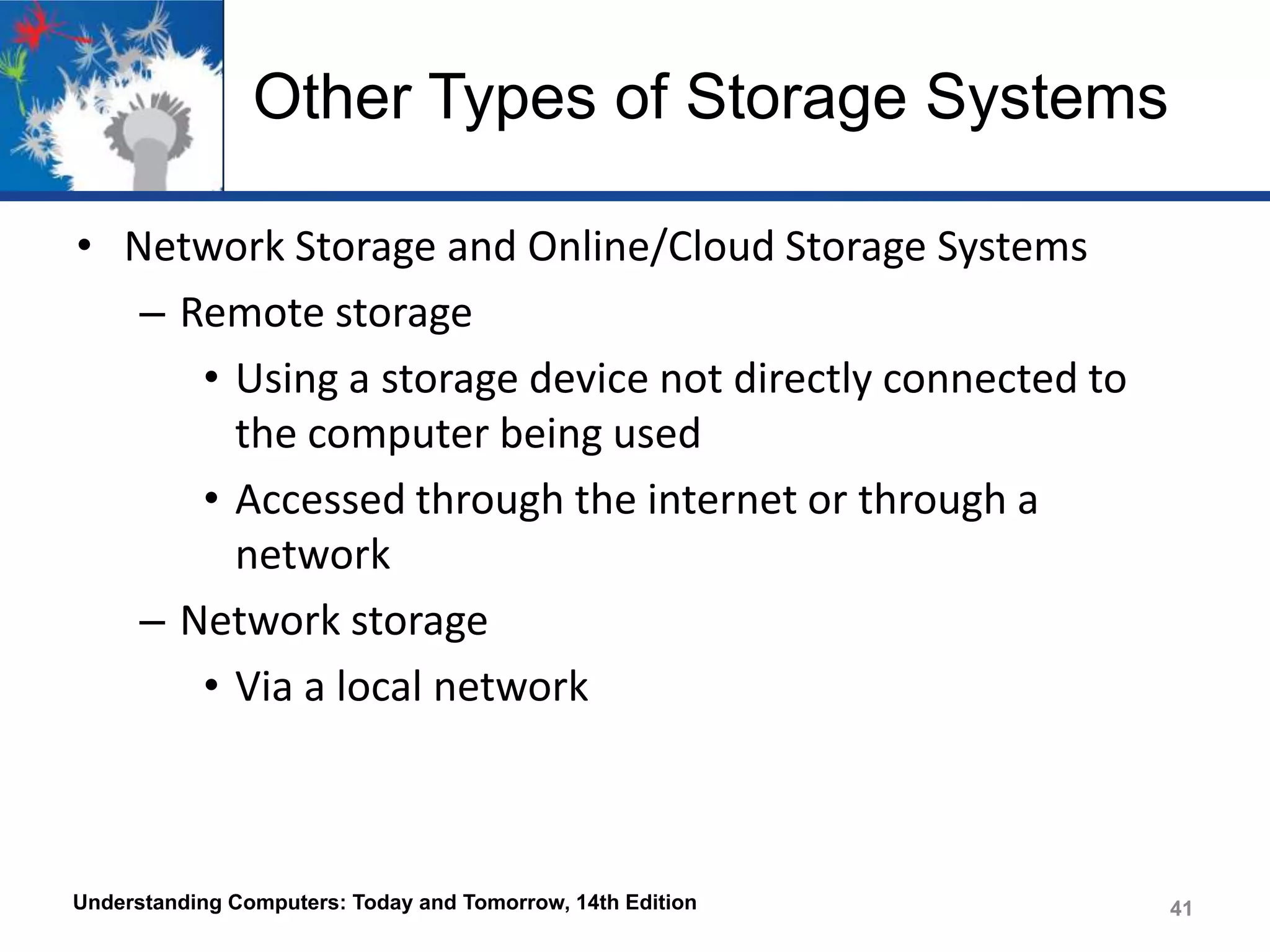 Other Types of Storage Systems
• Network Storage and Online/Cloud Storage Systems
– Remote storage
• Using a storage device not directly connected to
the computer being used
• Accessed through the internet or through a
network
– Network storage
• Via a local network

Understanding Computers: Today and Tomorrow, 14th Edition

41

 