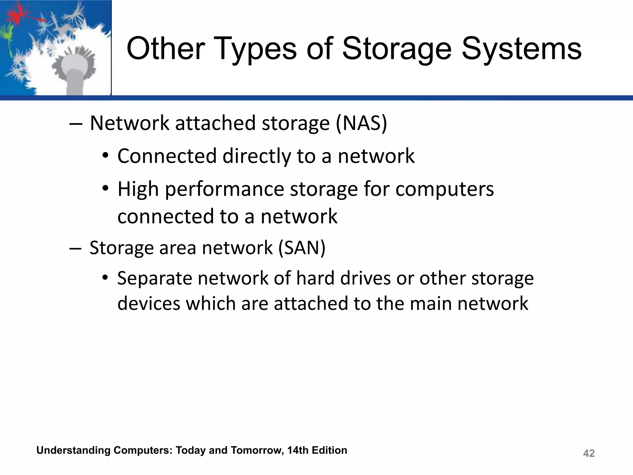 Other Types of Storage Systems
– Network attached storage (NAS)
• Connected directly to a network
• High performance storage for computers
connected to a network
– Storage area network (SAN)
• Separate network of hard drives or other storage
devices which are attached to the main network

Understanding Computers: Today and Tomorrow, 14th Edition

42

 