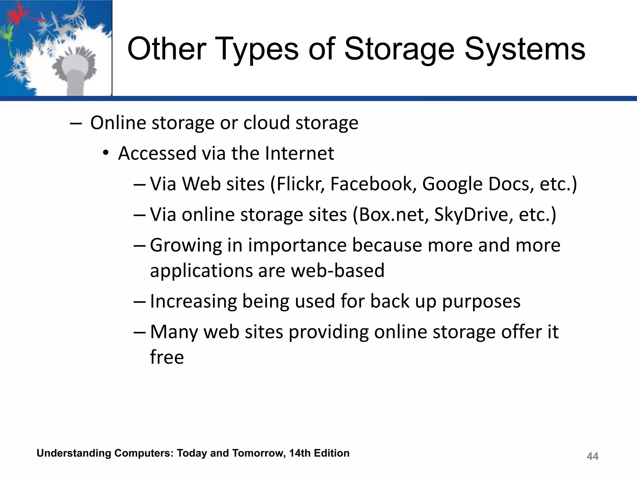 Other Types of Storage Systems
– Online storage or cloud storage
• Accessed via the Internet
– Via Web sites (Flickr, Facebook, Google Docs, etc.)
– Via online storage sites (Box.net, SkyDrive, etc.)
– Growing in importance because more and more
applications are web-based
– Increasing being used for back up purposes
– Many web sites providing online storage offer it
free

Understanding Computers: Today and Tomorrow, 14th Edition

44

 
