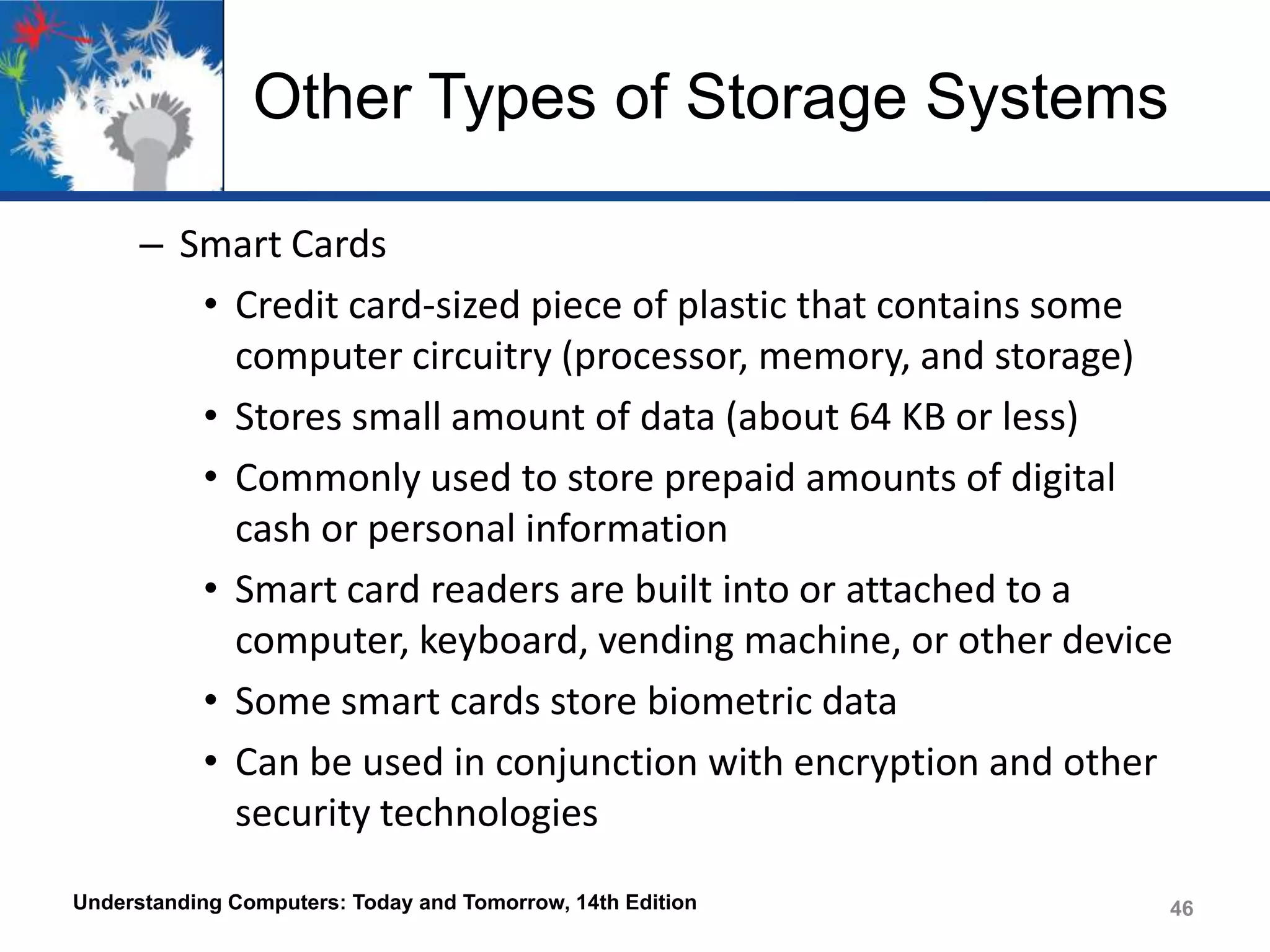 Other Types of Storage Systems
– Smart Cards
• Credit card-sized piece of plastic that contains some
computer circuitry (processor, memory, and storage)
• Stores small amount of data (about 64 KB or less)
• Commonly used to store prepaid amounts of digital
cash or personal information
• Smart card readers are built into or attached to a
computer, keyboard, vending machine, or other device
• Some smart cards store biometric data
• Can be used in conjunction with encryption and other
security technologies
Understanding Computers: Today and Tomorrow, 14th Edition

46

 
