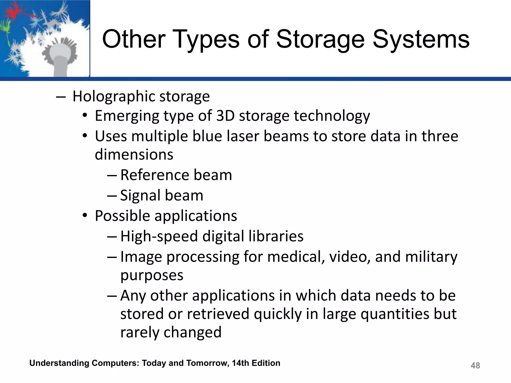 Other Types of Storage Systems
– Holographic storage
• Emerging type of 3D storage technology
• Uses multiple blue laser beams to store data in three
dimensions
– Reference beam
– Signal beam
• Possible applications
– High-speed digital libraries
– Image processing for medical, video, and military
purposes
– Any other applications in which data needs to be
stored or retrieved quickly in large quantities but
rarely changed
Understanding Computers: Today and Tomorrow, 14th Edition

48

 