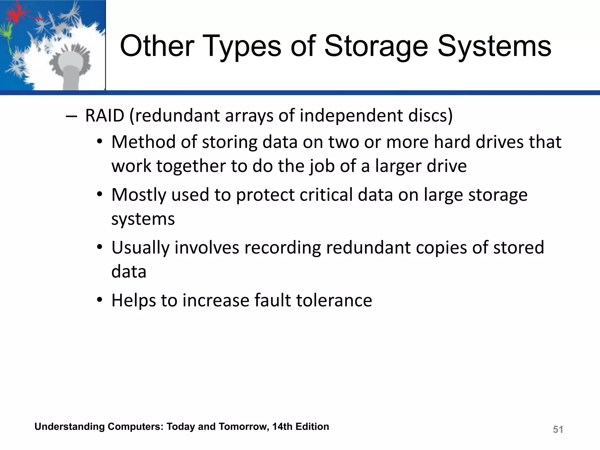 Other Types of Storage Systems
– RAID (redundant arrays of independent discs)
• Method of storing data on two or more hard drives that
work together to do the job of a larger drive
• Mostly used to protect critical data on large storage
systems
• Usually involves recording redundant copies of stored
data
• Helps to increase fault tolerance

Understanding Computers: Today and Tomorrow, 14th Edition

51

 