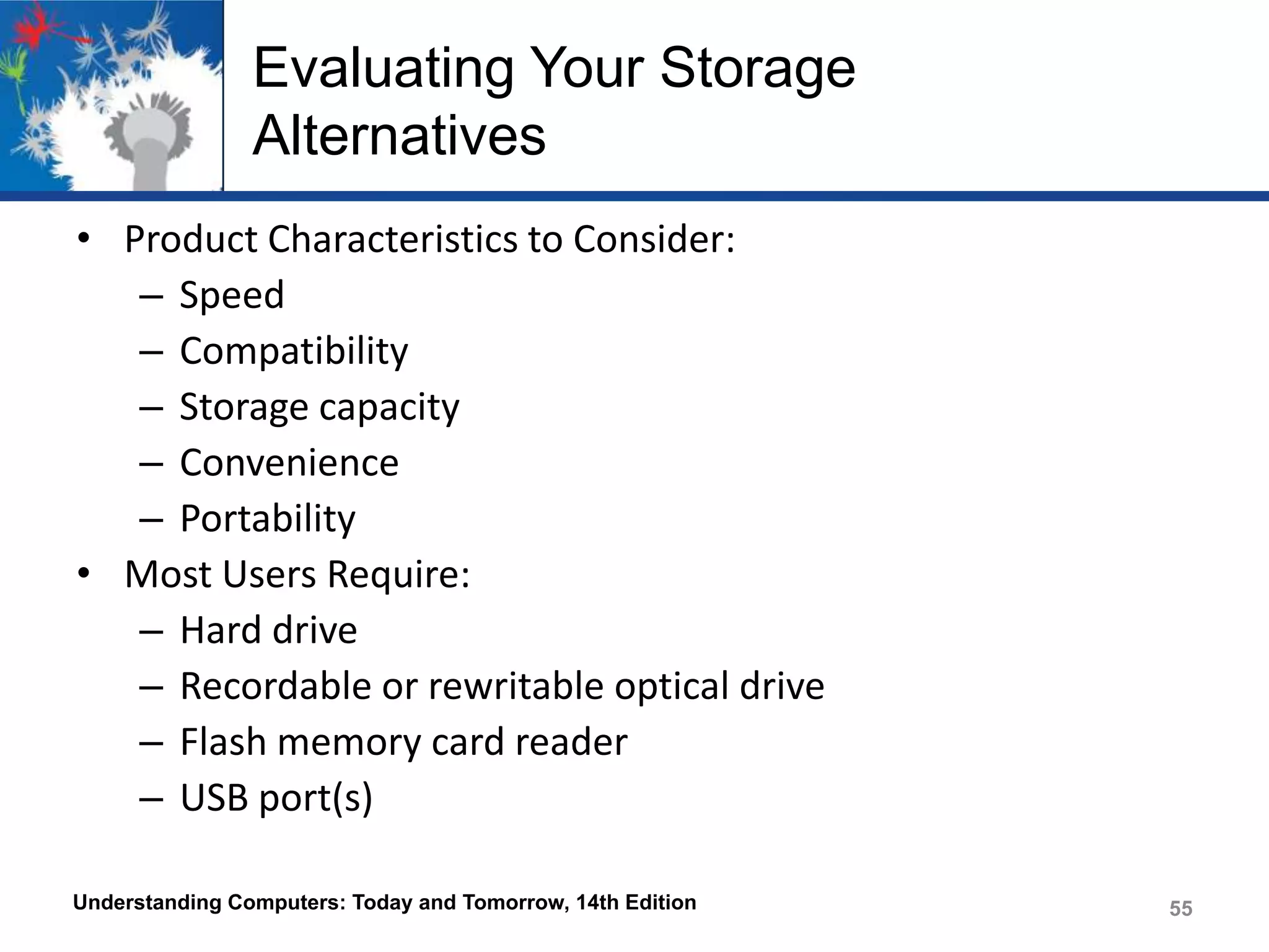 Evaluating Your Storage
Alternatives
• Product Characteristics to Consider:
– Speed
– Compatibility
– Storage capacity
– Convenience
– Portability
• Most Users Require:
– Hard drive
– Recordable or rewritable optical drive
– Flash memory card reader
– USB port(s)
Understanding Computers: Today and Tomorrow, 14th Edition

55

 