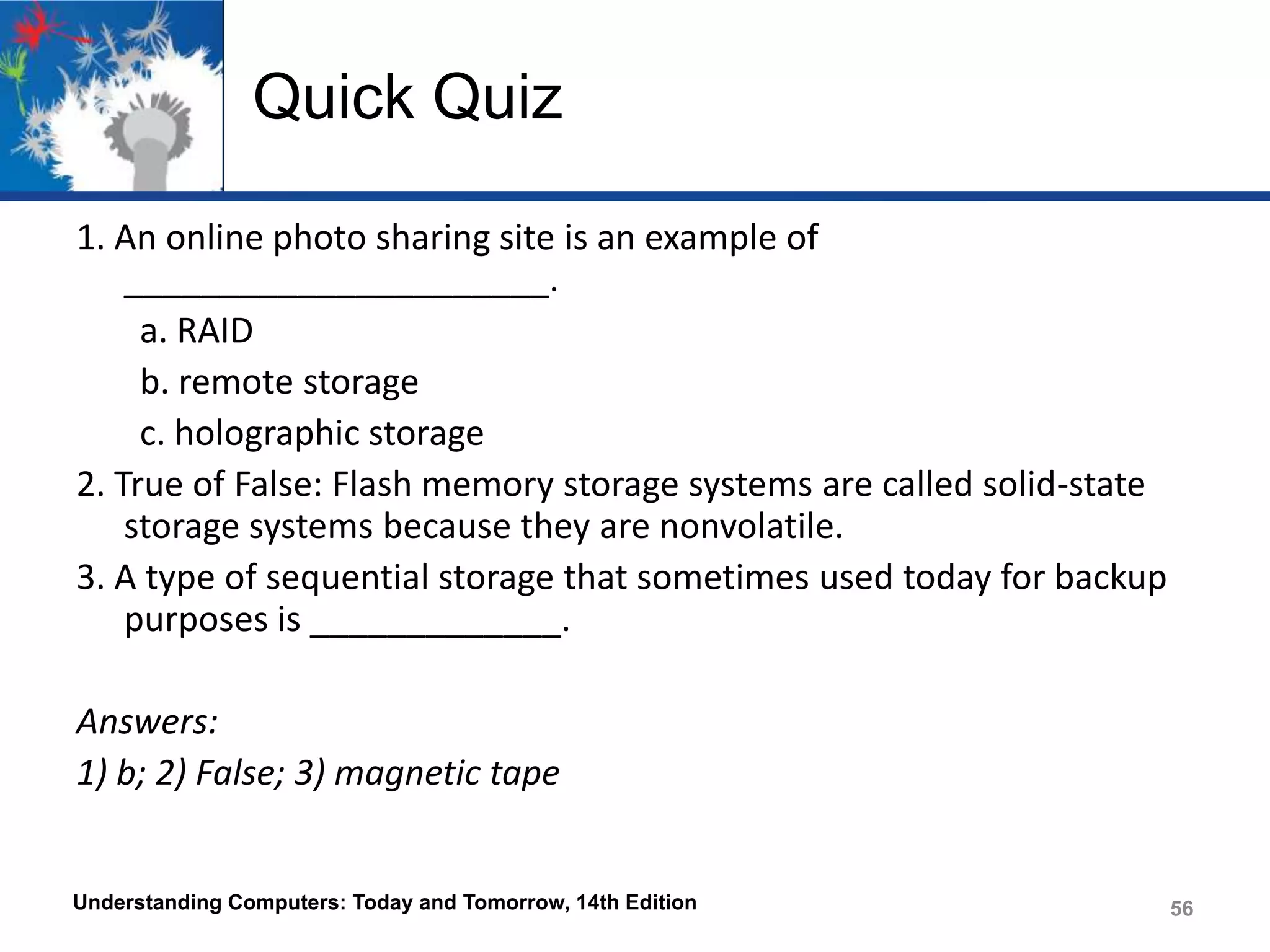 Quick Quiz
1. An online photo sharing site is an example of
______________________.
a. RAID
b. remote storage
c. holographic storage
2. True of False: Flash memory storage systems are called solid-state
storage systems because they are nonvolatile.
3. A type of sequential storage that sometimes used today for backup
purposes is _____________.
Answers:
1) b; 2) False; 3) magnetic tape

Understanding Computers: Today and Tomorrow, 14th Edition

56

 