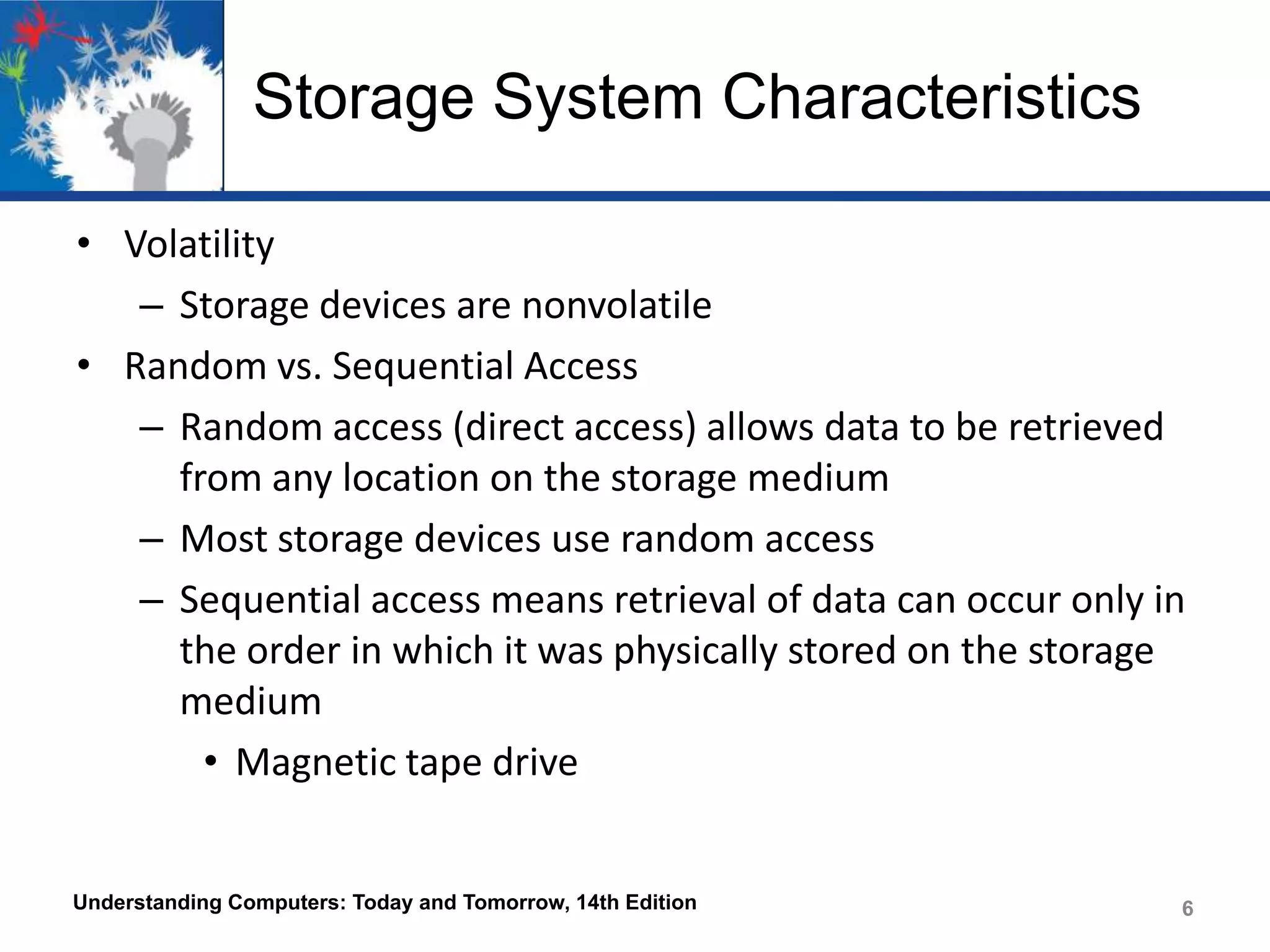 Storage System Characteristics
• Volatility
– Storage devices are nonvolatile
• Random vs. Sequential Access
– Random access (direct access) allows data to be retrieved
from any location on the storage medium
– Most storage devices use random access
– Sequential access means retrieval of data can occur only in
the order in which it was physically stored on the storage
medium
• Magnetic tape drive

Understanding Computers: Today and Tomorrow, 14th Edition

6

 