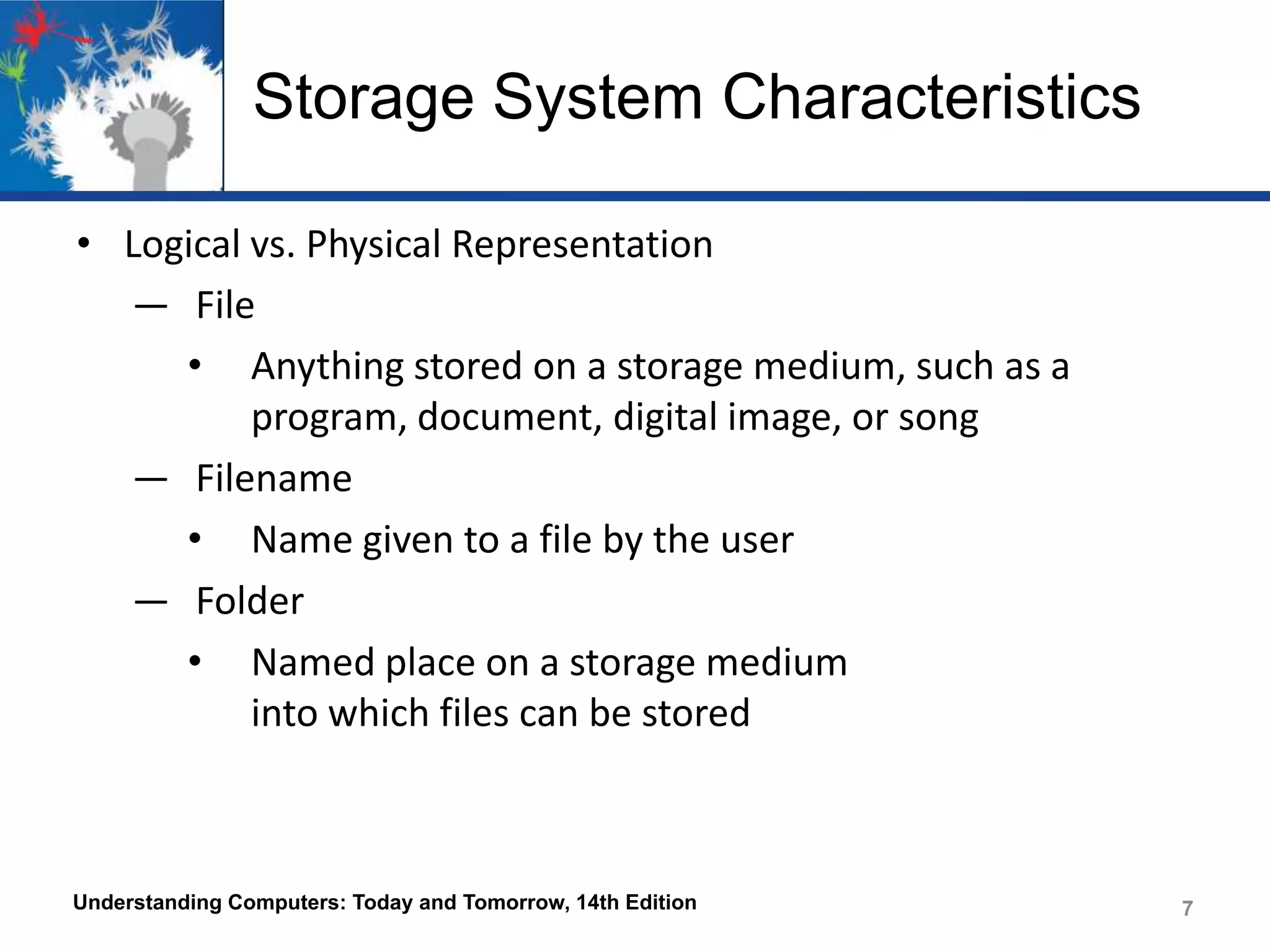 Storage System Characteristics
• Logical vs. Physical Representation
― File
• Anything stored on a storage medium, such as a
program, document, digital image, or song
― Filename
• Name given to a file by the user
― Folder
• Named place on a storage medium
into which files can be stored

Understanding Computers: Today and Tomorrow, 14th Edition

7

 