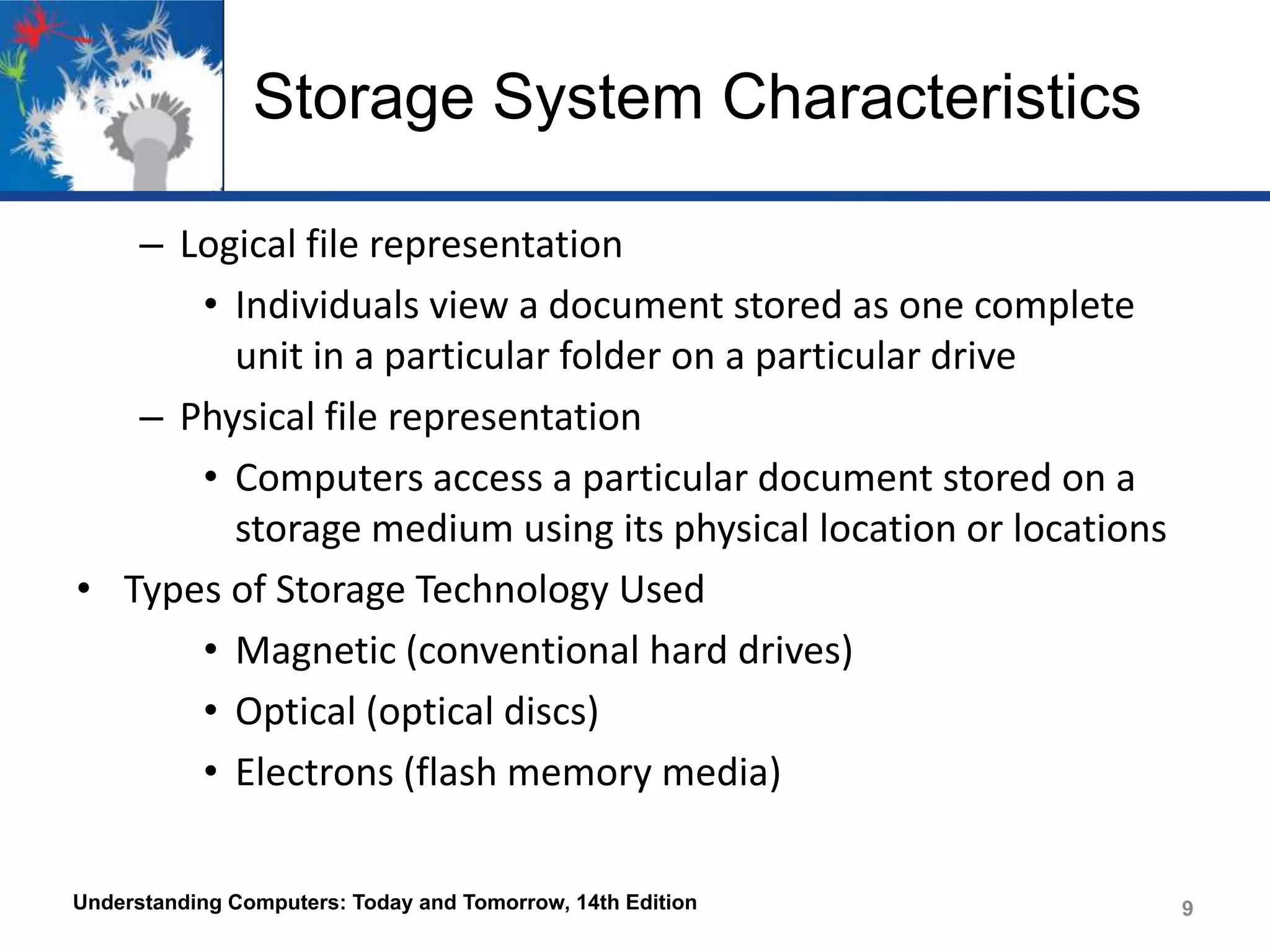 Storage System Characteristics
– Logical file representation
• Individuals view a document stored as one complete
unit in a particular folder on a particular drive
– Physical file representation
• Computers access a particular document stored on a
storage medium using its physical location or locations
• Types of Storage Technology Used
• Magnetic (conventional hard drives)
• Optical (optical discs)
• Electrons (flash memory media)
Understanding Computers: Today and Tomorrow, 14th Edition

9

 