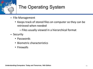 The Operating System
– File Management
• Keeps track of stored files on computer so they can be
retrieved when needed
– Files usually viewed in a hierarchical format
– Security
• Passwords
• Biometric characteristics
• Firewalls

Understanding Computers: Today and Tomorrow, 14th Edition

11

 