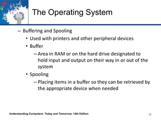 The Operating System
– Buffering and Spooling
• Used with printers and other peripheral devices
• Buffer
– Area in RAM or on the hard drive designated to
hold input and output on their way in or out of the
system
• Spooling
– Placing items in a buffer so they can be retrieved by
the appropriate device when needed

Understanding Computers: Today and Tomorrow, 14th Edition

18

 