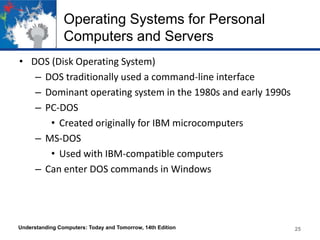 Operating Systems for Personal
Computers and Servers
• DOS (Disk Operating System)
– DOS traditionally used a command-line interface
– Dominant operating system in the 1980s and early 1990s
– PC-DOS
• Created originally for IBM microcomputers
– MS-DOS
• Used with IBM-compatible computers
– Can enter DOS commands in Windows

Understanding Computers: Today and Tomorrow, 14th Edition

25

 
