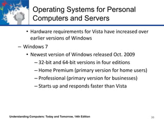 Operating Systems for Personal
Computers and Servers
• Hardware requirements for Vista have increased over
earlier versions of Windows
– Windows 7
• Newest version of Windows released Oct. 2009
– 32-bit and 64-bit versions in four editions
– Home Premium (primary version for home users)
– Professional (primary version for businesses)
– Starts up and responds faster than Vista

Understanding Computers: Today and Tomorrow, 14th Edition

30

 