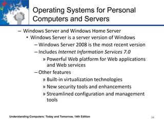 Operating Systems for Personal
Computers and Servers
– Windows Server and Windows Home Server
• Windows Server is a server version of Windows
– Windows Server 2008 is the most recent version
– Includes Internet Information Services 7.0
» Powerful Web platform for Web applications
and Web services
– Other features
» Built-in virtualization technologies
» New security tools and enhancements
» Streamlined configuration and management
tools
Understanding Computers: Today and Tomorrow, 14th Edition

34

 