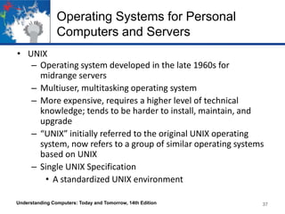 Operating Systems for Personal
Computers and Servers
• UNIX
– Operating system developed in the late 1960s for
midrange servers
– Multiuser, multitasking operating system
– More expensive, requires a higher level of technical
knowledge; tends to be harder to install, maintain, and
upgrade
– “UNIX” initially referred to the original UNIX operating
system, now refers to a group of similar operating systems
based on UNIX
– Single UNIX Specification
• A standardized UNIX environment
Understanding Computers: Today and Tomorrow, 14th Edition

37

 