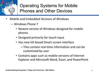 Operating Systems for Mobile
Phones and Other Devices
• Mobile and Embedded Versions of Windows
– Windows Phone 7
• Newest version of Windows designed for mobile
phones
• Designed primarily for touch input
• Has new tilt-based Smart screen interface
– Tiles contain real-time information and can be
customized by user
• Contains apps such as mobile versions of Internet
Explorer and Microsoft Word, Excel, and PowerPoint
Understanding Computers: Today and Tomorrow, 14th Edition

41

 
