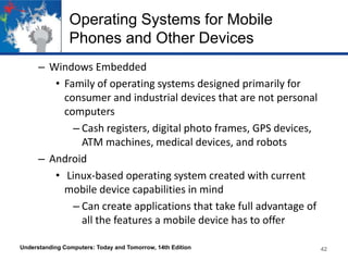 Operating Systems for Mobile
Phones and Other Devices
– Windows Embedded
• Family of operating systems designed primarily for
consumer and industrial devices that are not personal
computers
– Cash registers, digital photo frames, GPS devices,
ATM machines, medical devices, and robots
– Android
• Linux-based operating system created with current
mobile device capabilities in mind
– Can create applications that take full advantage of
all the features a mobile device has to offer
Understanding Computers: Today and Tomorrow, 14th Edition

42

 