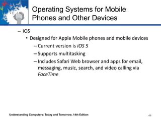 Operating Systems for Mobile
Phones and Other Devices
– iOS
• Designed for Apple Mobile phones and mobile devices
– Current version is iOS 5
– Supports multitasking
– Includes Safari Web browser and apps for email,
messaging, music, search, and video calling via
FaceTime

Understanding Computers: Today and Tomorrow, 14th Edition

44

 