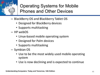 Operating Systems for Mobile
Phones and Other Devices
– BlackBerry OS and Blackberry Tablet OS
• Designed for BlackBerry devices
• Supports multitasking
– HP webOS
• Linux-based mobile operating system
• Designed for Palm devices
• Supports multitasking
– Symbian OS
• Use to be the most widely used mobile operating
system
• Use is now declining and is expected to continue
Understanding Computers: Today and Tomorrow, 14th Edition

45

 