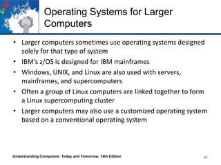 Operating Systems for Larger
Computers
• Larger computers sometimes use operating systems designed
solely for that type of system
• IBM’s z/OS is designed for IBM mainframes
• Windows, UNIX, and Linux are also used with servers,
mainframes, and supercomputers
• Often a group of Linux computers are linked together to form
a Linux supercomputing cluster
• Larger computers may also use a customized operating system
based on a conventional operating system

Understanding Computers: Today and Tomorrow, 14th Edition

47

 