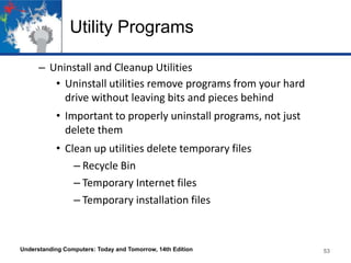 Utility Programs
– Uninstall and Cleanup Utilities
• Uninstall utilities remove programs from your hard
drive without leaving bits and pieces behind

• Important to properly uninstall programs, not just
delete them
• Clean up utilities delete temporary files
– Recycle Bin
– Temporary Internet files
– Temporary installation files

Understanding Computers: Today and Tomorrow, 14th Edition

53

 