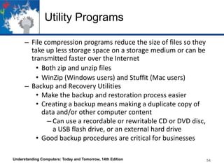 Utility Programs
– File compression programs reduce the size of files so they
take up less storage space on a storage medium or can be
transmitted faster over the Internet
• Both zip and unzip files
• WinZip (Windows users) and Stuffit (Mac users)
– Backup and Recovery Utilities
• Make the backup and restoration process easier
• Creating a backup means making a duplicate copy of
data and/or other computer content
– Can use a recordable or rewritable CD or DVD disc,
a USB flash drive, or an external hard drive
• Good backup procedures are critical for businesses
Understanding Computers: Today and Tomorrow, 14th Edition

54

 