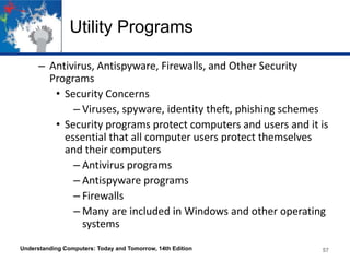 Utility Programs
– Antivirus, Antispyware, Firewalls, and Other Security
Programs
• Security Concerns
– Viruses, spyware, identity theft, phishing schemes
• Security programs protect computers and users and it is
essential that all computer users protect themselves
and their computers
– Antivirus programs
– Antispyware programs
– Firewalls
– Many are included in Windows and other operating
systems
Understanding Computers: Today and Tomorrow, 14th Edition

57

 